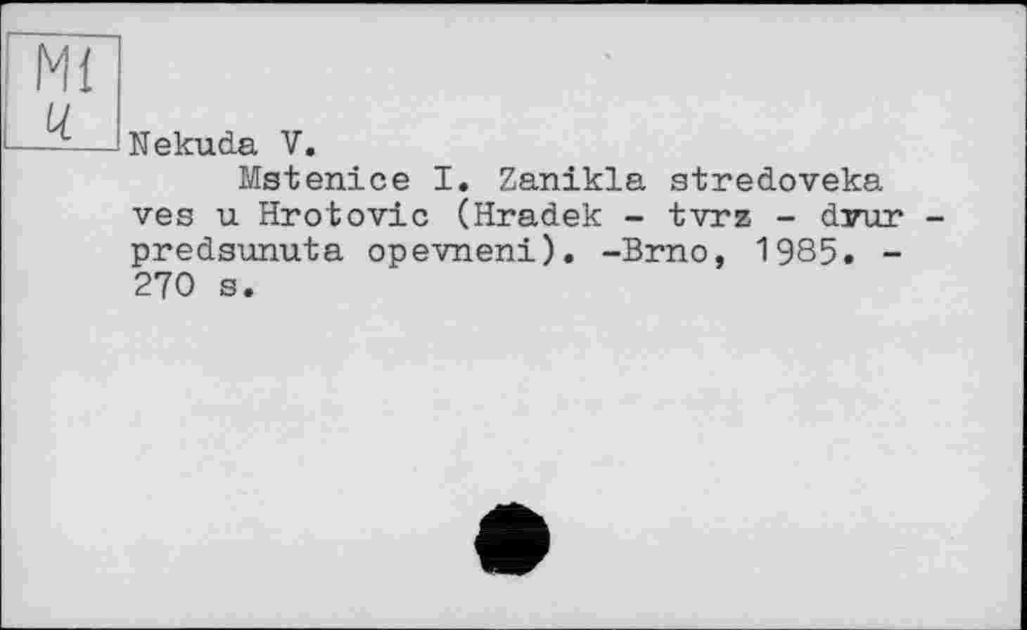 ﻿Mi і ц
Nekuda V.
Mstenice I. Zanikla stredoveka ves u Hrotovic (Hradek - tvrz - dvur predsunuta opevneni). -Brno, 1985. -270 s.